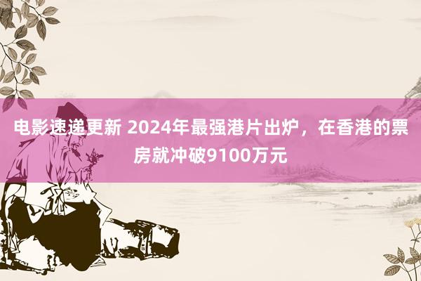 电影速递更新 2024年最强港片出炉，在香港的票房就冲破9100万元