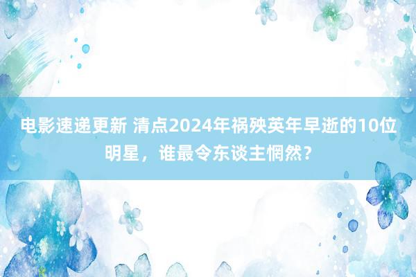 电影速递更新 清点2024年祸殃英年早逝的10位明星，谁最令东谈主惘然？