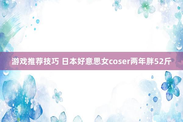 游戏推荐技巧 日本好意思女coser两年胖52斤