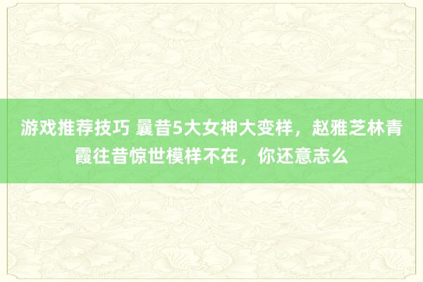 游戏推荐技巧 曩昔5大女神大变样，赵雅芝林青霞往昔惊世模样不在，你还意志么