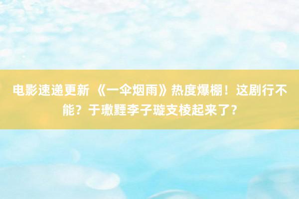 电影速递更新 《一伞烟雨》热度爆棚！这剧行不能？于璷黫李子璇支棱起来了？