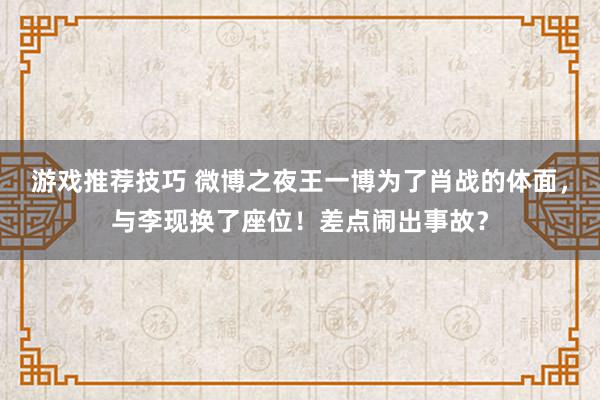 游戏推荐技巧 微博之夜王一博为了肖战的体面，与李现换了座位！差点闹出事故？