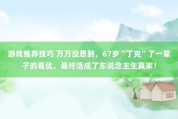 游戏推荐技巧 万万没思到，67岁“丁克”了一辈子的葛优，最终活成了东说念主生赢家！