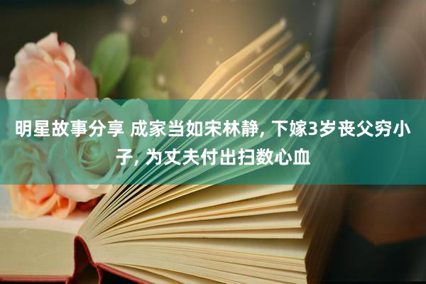 明星故事分享 成家当如宋林静, 下嫁3岁丧父穷小子, 为丈夫付出扫数心血