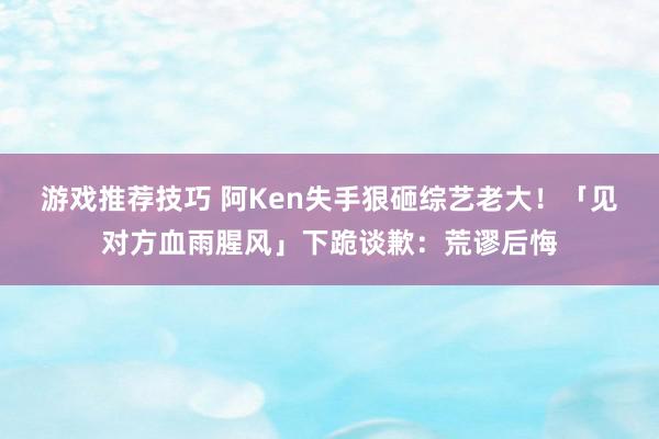 游戏推荐技巧 阿Ken失手狠砸综艺老大！　「见对方血雨腥风」下跪谈歉：荒谬后悔