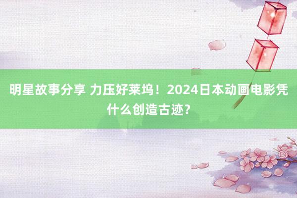 明星故事分享 力压好莱坞！2024日本动画电影凭什么创造古迹？