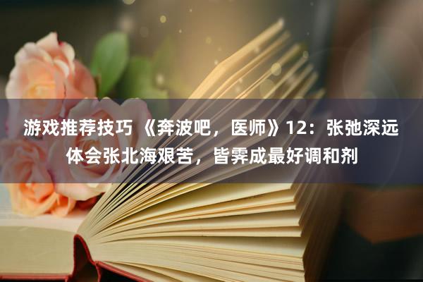 游戏推荐技巧 《奔波吧，医师》12：张弛深远体会张北海艰苦，皆霁成最好调和剂