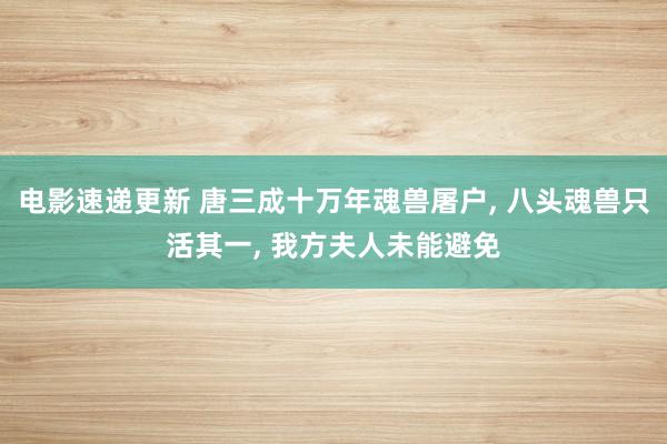 电影速递更新 唐三成十万年魂兽屠户, 八头魂兽只活其一, 我方夫人未能避免