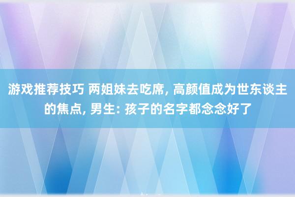 游戏推荐技巧 两姐妹去吃席, 高颜值成为世东谈主的焦点, 男生: 孩子的名字都念念好了