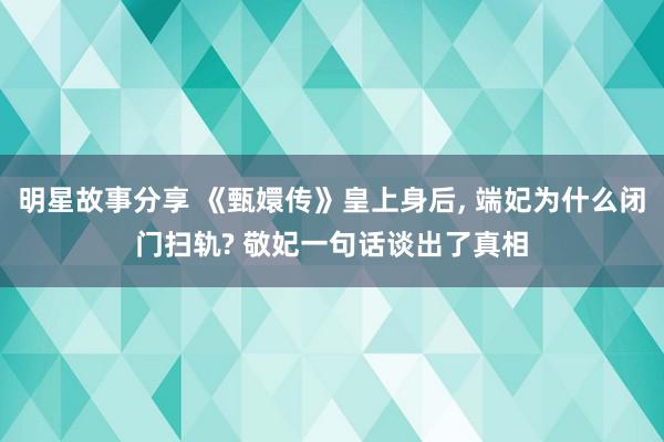 明星故事分享 《甄嬛传》皇上身后, 端妃为什么闭门扫轨? 敬妃一句话谈出了真相