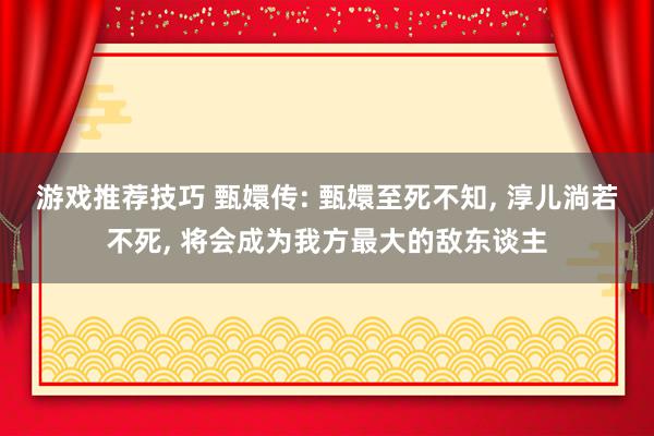 游戏推荐技巧 甄嬛传: 甄嬛至死不知, 淳儿淌若不死, 将会成为我方最大的敌东谈主