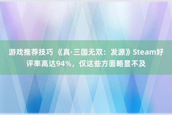 游戏推荐技巧 《真·三国无双：发源》Steam好评率高达94%，仅这些方面略显不及