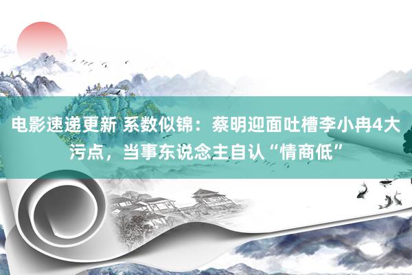 电影速递更新 系数似锦：蔡明迎面吐槽李小冉4大污点，当事东说念主自认“情商低”