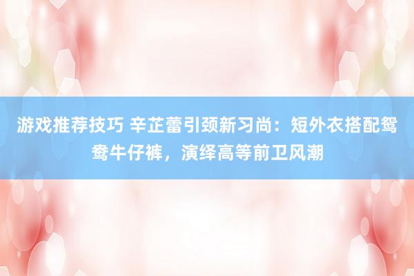 游戏推荐技巧 辛芷蕾引颈新习尚：短外衣搭配鸳鸯牛仔裤，演绎高等前卫风潮