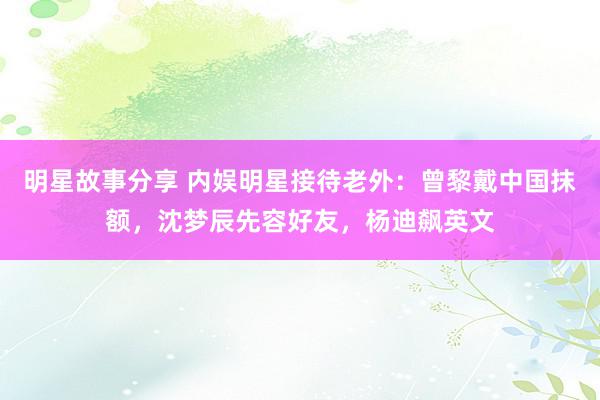 明星故事分享 内娱明星接待老外：曾黎戴中国抹额，沈梦辰先容好友，杨迪飙英文