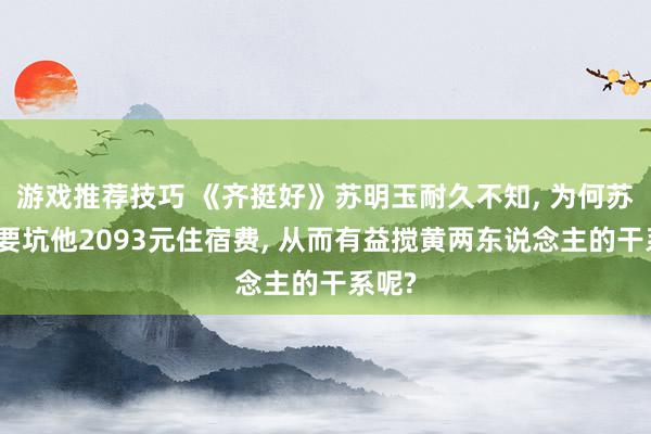 游戏推荐技巧 《齐挺好》苏明玉耐久不知, 为何苏大强要坑他2093元住宿费, 从而有益搅黄两东说念主的干系呢?