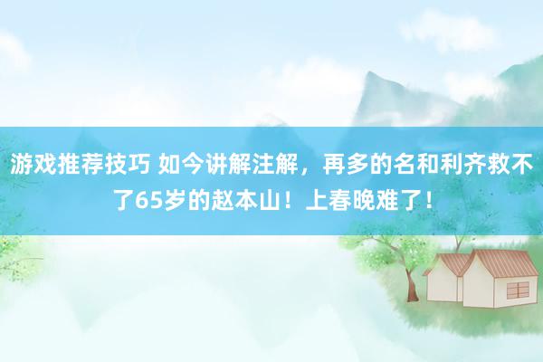 游戏推荐技巧 如今讲解注解，再多的名和利齐救不了65岁的赵本山！上春晚难了！