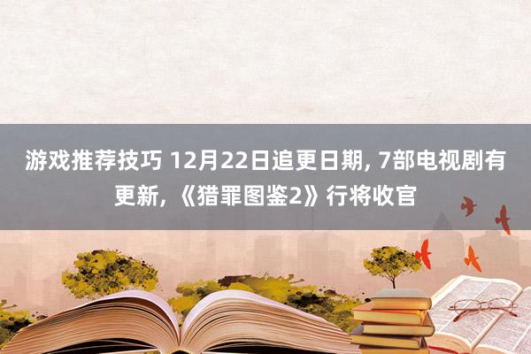 游戏推荐技巧 12月22日追更日期, 7部电视剧有更新, 《猎罪图鉴2》行将收官