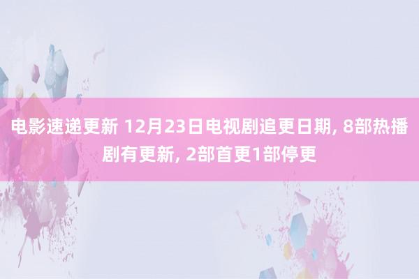 电影速递更新 12月23日电视剧追更日期, 8部热播剧有更新, 2部首更1部停更