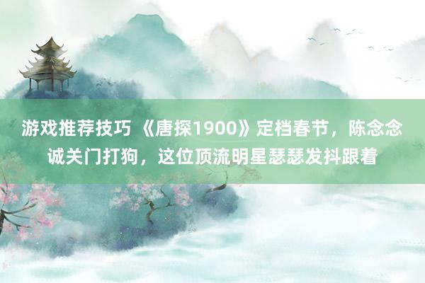 游戏推荐技巧 《唐探1900》定档春节，陈念念诚关门打狗，这位顶流明星瑟瑟发抖跟着