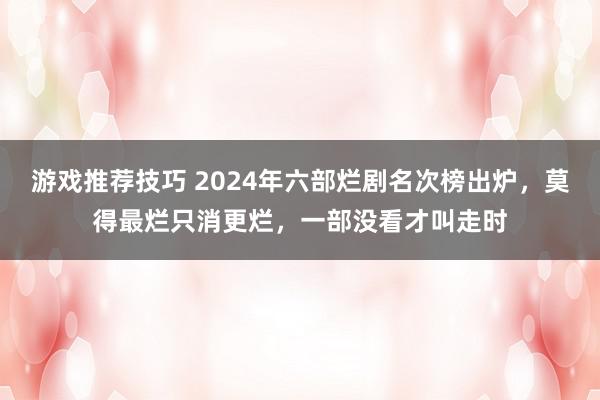 游戏推荐技巧 2024年六部烂剧名次榜出炉，莫得最烂只消更烂，一部没看才叫走时