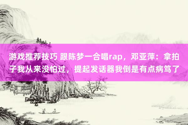 游戏推荐技巧 跟陈梦一合唱rap，邓亚萍：拿拍子我从来没怕过，提起发话器我倒是有点病笃了