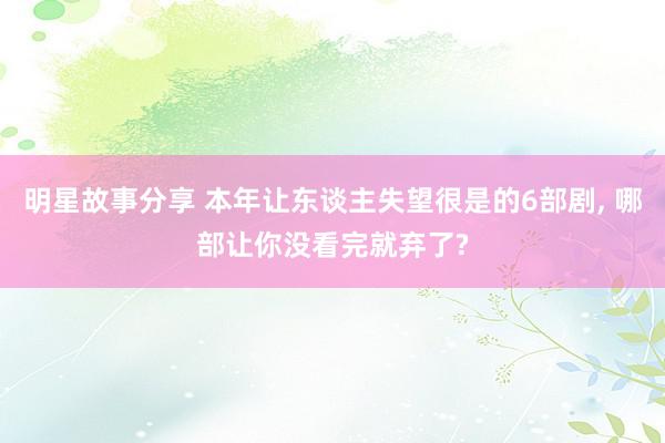 明星故事分享 本年让东谈主失望很是的6部剧, 哪部让你没看完就弃了?