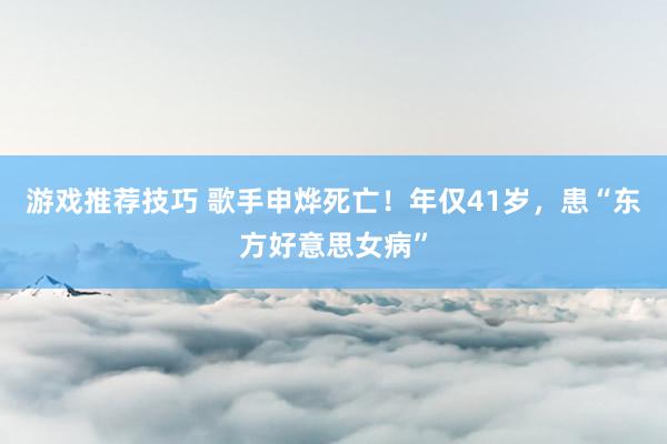 游戏推荐技巧 歌手申烨死亡！年仅41岁，患“东方好意思女病”