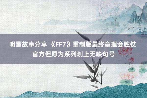 明星故事分享 《FF7》重制版最终章理会胜仗 官方但愿为系列划上无缺句号