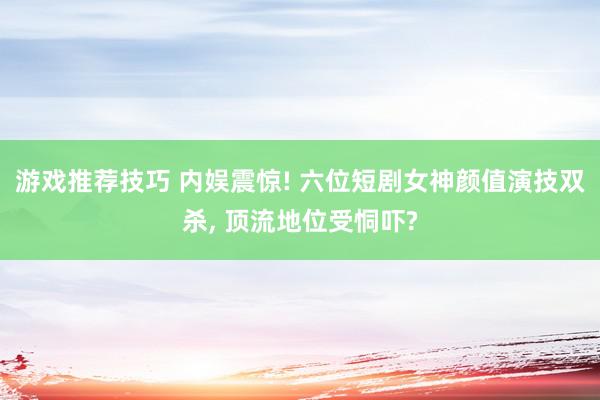 游戏推荐技巧 内娱震惊! 六位短剧女神颜值演技双杀, 顶流地位受恫吓?