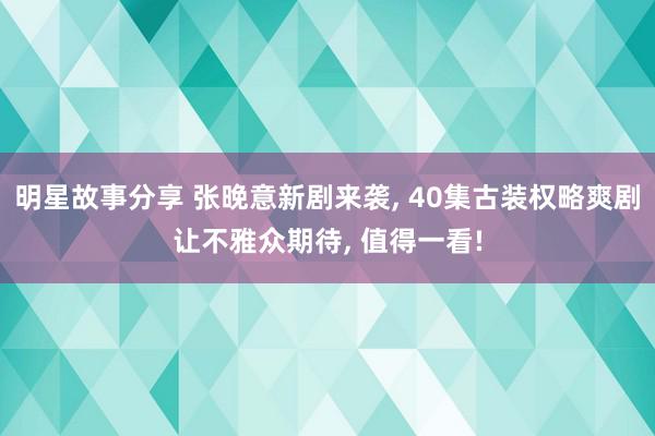 明星故事分享 张晚意新剧来袭, 40集古装权略爽剧让不雅众期待, 值得一看!