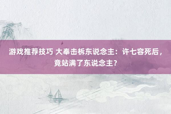 游戏推荐技巧 大奉击柝东说念主：许七容死后，竟站满了东说念主？