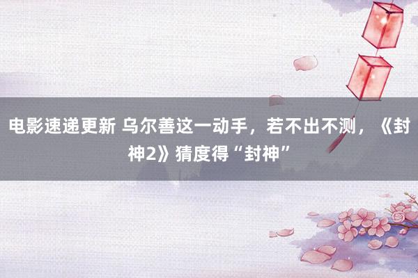 电影速递更新 乌尔善这一动手，若不出不测，《封神2》猜度得“封神”