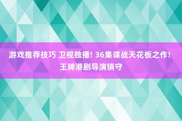 游戏推荐技巧 卫视独播! 36集谍战天花板之作! 王牌港剧导演镇守