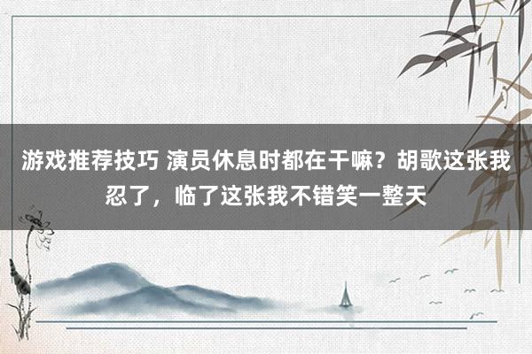 游戏推荐技巧 演员休息时都在干嘛？胡歌这张我忍了，临了这张我不错笑一整天