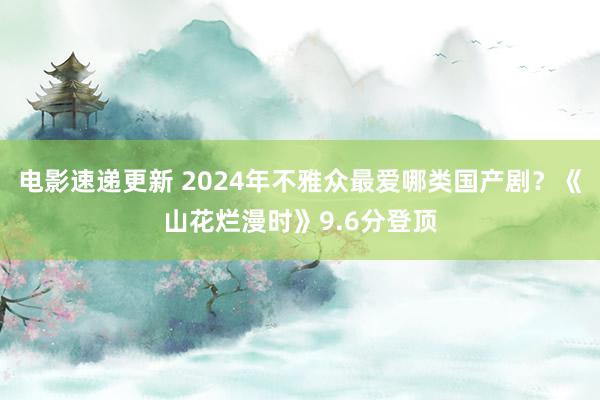 电影速递更新 2024年不雅众最爱哪类国产剧？《山花烂漫时》9.6分登顶