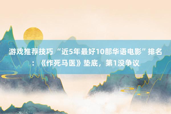 游戏推荐技巧 “近5年最好10部华语电影”排名：《作死马医》垫底，第1没争议