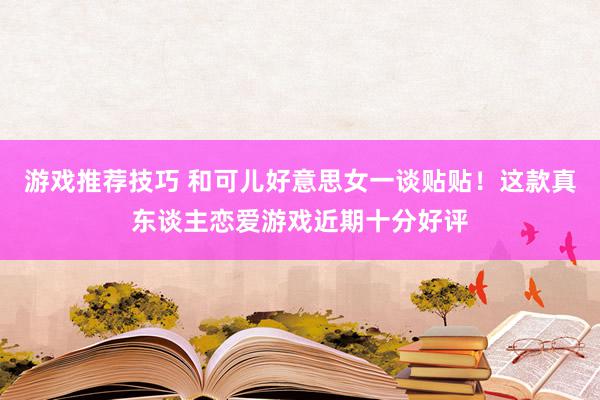 游戏推荐技巧 和可儿好意思女一谈贴贴！这款真东谈主恋爱游戏近期十分好评