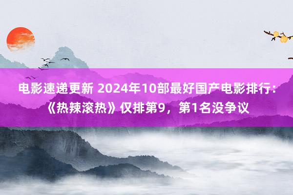 电影速递更新 2024年10部最好国产电影排行：《热辣滚热》仅排第9，第1名没争议