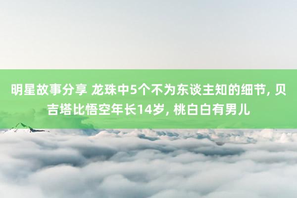 明星故事分享 龙珠中5个不为东谈主知的细节, 贝吉塔比悟空年长14岁, 桃白白有男儿