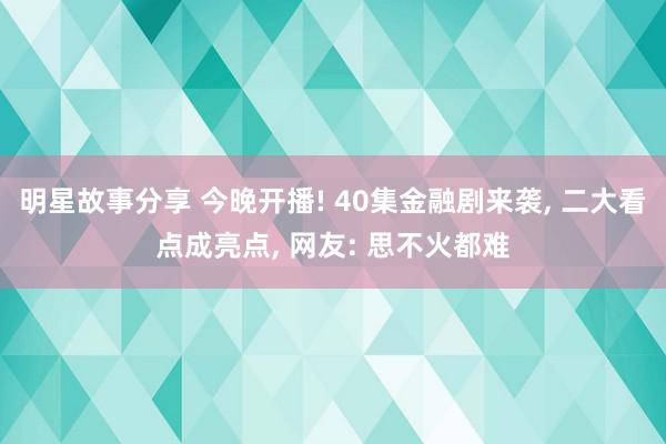 明星故事分享 今晚开播! 40集金融剧来袭, 二大看点成亮点, 网友: 思不火都难