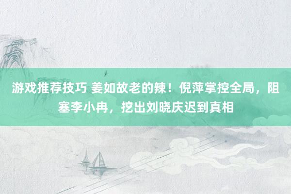 游戏推荐技巧 姜如故老的辣！倪萍掌控全局，阻塞李小冉，挖出刘晓庆迟到真相