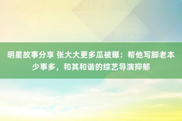 明星故事分享 张大大更多瓜被曝：帮他写脚老本少事多，和其和谐的综艺导演抑郁