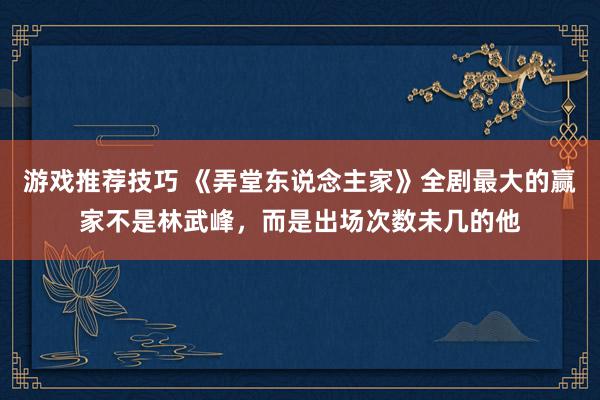 游戏推荐技巧 《弄堂东说念主家》全剧最大的赢家不是林武峰，而是出场次数未几的他