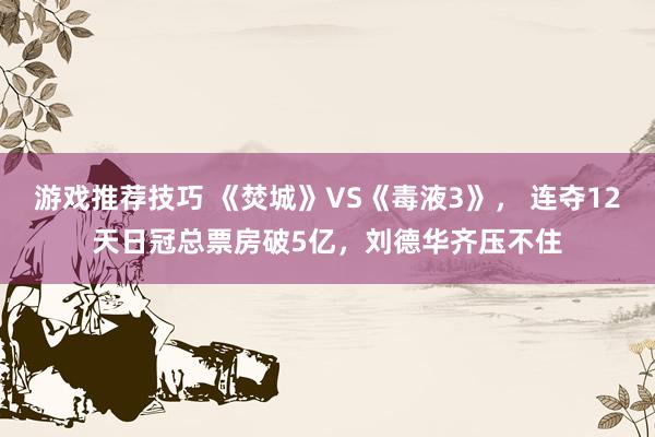 游戏推荐技巧 《焚城》VS《毒液3》， 连夺12天日冠总票房破5亿，刘德华齐压不住