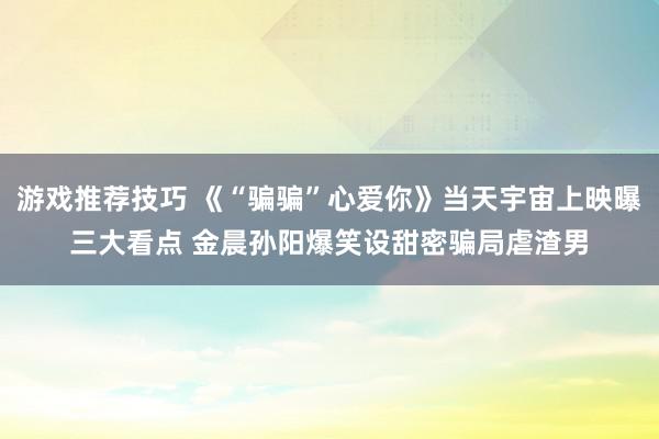 游戏推荐技巧 《“骗骗”心爱你》当天宇宙上映曝三大看点 金晨孙阳爆笑设甜密骗局虐渣男