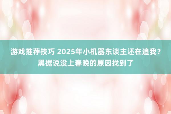 游戏推荐技巧 2025年小机器东谈主还在追我？黑据说没上春晚的原因找到了