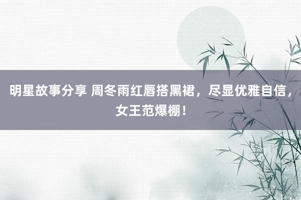 明星故事分享 周冬雨红唇搭黑裙，尽显优雅自信，女王范爆棚！