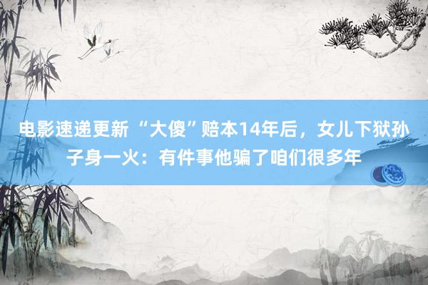 电影速递更新 “大傻”赔本14年后，女儿下狱孙子身一火：有件事他骗了咱们很多年