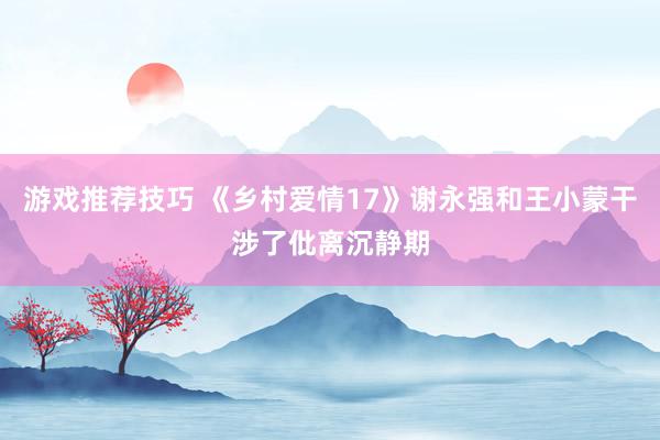 游戏推荐技巧 《乡村爱情17》谢永强和王小蒙干涉了仳离沉静期